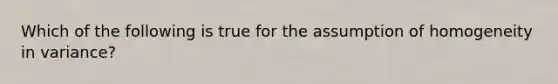 Which of the following is true for the assumption of homogeneity in variance?