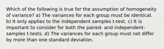 Which of the following is true for the assumption of homogeneity of variance? a) The variances for each group must be identical. b) It only applies to the independent samples t-test. c) It is important to consider for both the paired- and independent-samples t-tests. d) The variances for each group must not differ by <a href='https://www.questionai.com/knowledge/keWHlEPx42-more-than' class='anchor-knowledge'>more than</a> one <a href='https://www.questionai.com/knowledge/kqGUr1Cldy-standard-deviation' class='anchor-knowledge'>standard deviation</a>.