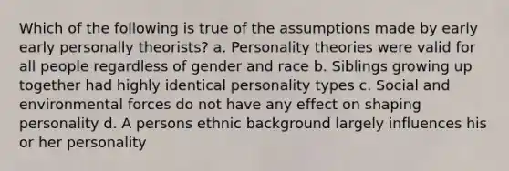 Which of the following is true of the assumptions made by early early personally theorists? a. Personality theories were valid for all people regardless of gender and race b. Siblings growing up together had highly identical personality types c. Social and environmental forces do not have any effect on shaping personality d. A persons ethnic background largely influences his or her personality