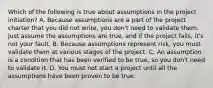 Which of the following is true about assumptions in the project initiation? A. Because assumptions are a part of the project charter that you did not write, you don't need to validate them. Just assume the assumptions are true, and if the project fails, it's not your fault. B. Because assumptions represent risk, you must validate them at various stages of the project. C. An assumption is a condition that has been verified to be true, so you don't need to validate it. D. You must not start a project until all the assumptions have been proven to be true.