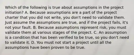 Which of the following is true about assumptions in the project initiation? A. Because assumptions are a part of the project charter that you did not write, you don't need to validate them. Just assume the assumptions are true, and if the project fails, it's not your fault. B. Because assumptions represent risk, you must validate them at various stages of the project. C. An assumption is a condition that has been verified to be true, so you don't need to validate it. D. You must not start a project until all the assumptions have been proven to be true.