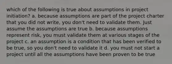 which of the following is true about assumptions in project initiation? a. because assumptions are part of the project charter that you did not write, you don't need to validate them. Just assume the assumptions are true b. because assumptions represent risk, you must validate them at various stages of the project c. an assumption is a condition that has been verified to be true, so you don't need to validate it d. you must not start a project until all the assumptions have been proven to be true