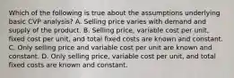 Which of the following is true about the assumptions underlying basic CVP​ analysis? A. Selling price varies with demand and supply of the product. B. Selling​ price, variable cost per​ unit, fixed cost per​ unit, and total fixed costs are known and constant. C. Only selling price and variable cost per unit are known and constant. D. Only selling​ price, variable cost per​ unit, and total fixed costs are known and constant.