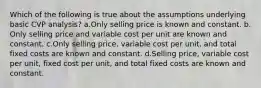 Which of the following is true about the assumptions underlying basic CVP analysis? ​a.​Only selling price is known and constant. ​b.​Only selling price and variable cost per unit are known and constant. ​c.​Only selling price, variable cost per unit, and total fixed costs are known and constant. ​d.​Selling price, variable cost per unit, fixed cost per unit, and total fixed costs are known and constant.