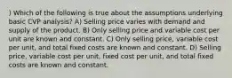 ) Which of the following is true about the assumptions underlying basic CVP analysis? A) Selling price varies with demand and supply of the product. B) Only selling price and variable cost per unit are known and constant. C) Only selling price, variable cost per unit, and total fixed costs are known and constant. D) Selling price, variable cost per unit, fixed cost per unit, and total fixed costs are known and constant.