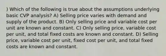 ) Which of the following is true about the assumptions underlying basic CVP analysis? A) Selling price varies with demand and supply of the product. B) Only selling price and variable cost per unit are known and constant. C) Only selling price, variable cost per unit, and total fixed costs are known and constant. D) Selling price, variable cost per unit, fixed cost per unit, and total fixed costs are known and constant.