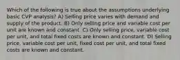 Which of the following is true about the assumptions underlying basic CVP analysis? A) Selling price varies with demand and supply of the product. B) Only selling price and variable cost per unit are known and constant. C) Only selling price, variable cost per unit, and total fixed costs are known and constant. D) Selling price, variable cost per unit, fixed cost per unit, and total fixed costs are known and constant.