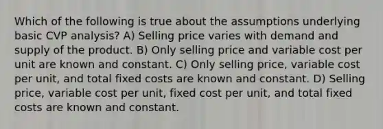 Which of the following is true about the assumptions underlying basic CVP analysis? A) Selling price varies with demand and supply of the product. B) Only selling price and variable cost per unit are known and constant. C) Only selling price, variable cost per unit, and total fixed costs are known and constant. D) Selling price, variable cost per unit, fixed cost per unit, and total fixed costs are known and constant.