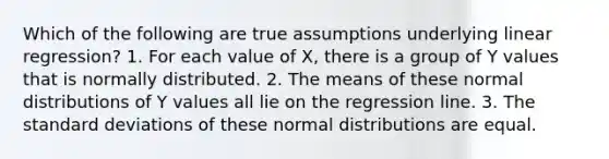 Which of the following are true assumptions underlying linear regression? 1. For each value of X, there is a group of Y values that is normally distributed. 2. The means of these normal distributions of Y values all lie on the regression line. 3. The standard deviations of these normal distributions are equal.