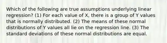 Which of the following are true assumptions underlying linear regression? (1) For each value of X, there is a group of Y values that is normally distributed. (2) The means of these normal distributions of Y values all lie on the regression line. (3) The standard deviations of these normal distributions are equal.