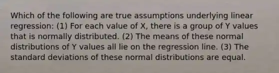 Which of the following are true assumptions underlying linear regression: (1) For each value of X, there is a group of Y values that is normally distributed. (2) The means of these normal distributions of Y values all lie on the regression line. (3) The <a href='https://www.questionai.com/knowledge/kqGUr1Cldy-standard-deviation' class='anchor-knowledge'>standard deviation</a>s of these normal distributions are equal.