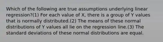 Which of the following are true assumptions underlying linear regression?(1) For each value of X, there is a group of Y values that is normally distributed.(2) The means of these normal distributions of Y values all lie on the regression line.(3) The standard deviations of these normal distributions are equal.