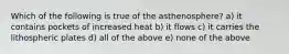 Which of the following is true of the asthenosphere? a) it contains pockets of increased heat b) it flows c) it carries the lithospheric plates d) all of the above e) none of the above