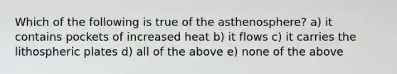 Which of the following is true of the asthenosphere? a) it contains pockets of increased heat b) it flows c) it carries the lithospheric plates d) all of the above e) none of the above