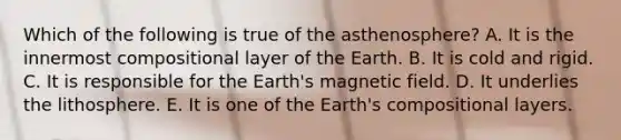 Which of the following is true of the asthenosphere? A. It is the innermost compositional layer of the Earth. B. It is cold and rigid. C. It is responsible for the Earth's magnetic field. D. It underlies the lithosphere. E. It is one of the Earth's compositional layers.