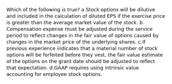 Which of the following is true? a.Stock options will be dilutive and included in the calculation of diluted EPS if the exercise price is greater than the average market value of the stock. b. Compensation expense must be adjusted during the service period to reflect changes in the fair value of options caused by changes in the market price of the underlying shares. c.If previous experience indicates that a material number of stock options will be forfeited before they vest, the fair value estimate of the options on the grant date should be adjusted to reflect that expectation. d.GAAP requires using intrinsic value accounting for employee stock options.