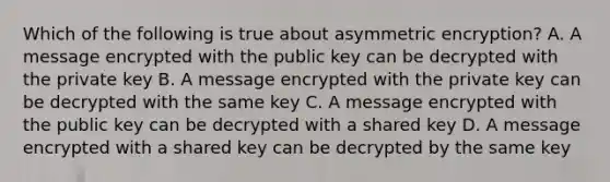 Which of the following is true about asymmetric encryption? A. A message encrypted with the public key can be decrypted with the private key B. A message encrypted with the private key can be decrypted with the same key C. A message encrypted with the public key can be decrypted with a shared key D. A message encrypted with a shared key can be decrypted by the same key