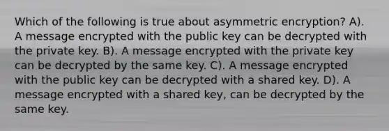 Which of the following is true about asymmetric encryption? A). A message encrypted with the public key can be decrypted with the private key. B). A message encrypted with the private key can be decrypted by the same key. C). A message encrypted with the public key can be decrypted with a shared key. D). A message encrypted with a shared key, can be decrypted by the same key.