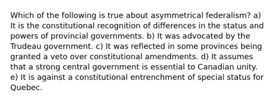 Which of the following is true about asymmetrical federalism? a) It is the constitutional recognition of differences in the status and powers of provincial governments. b) It was advocated by the Trudeau government. c) It was reflected in some provinces being granted a veto over constitutional amendments. d) It assumes that a strong central government is essential to Canadian unity. e) It is against a constitutional entrenchment of special status for Quebec.