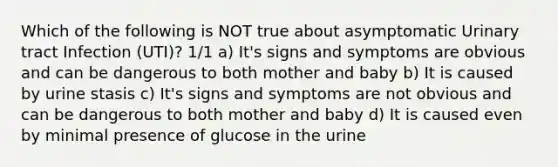 Which of the following is NOT true about asymptomatic Urinary tract Infection (UTI)? 1/1 a) It's signs and symptoms are obvious and can be dangerous to both mother and baby b) It is caused by urine stasis c) It's signs and symptoms are not obvious and can be dangerous to both mother and baby d) It is caused even by minimal presence of glucose in the urine