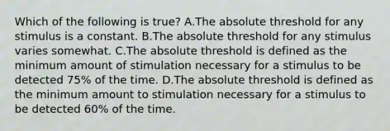 Which of the following is true? A.The absolute threshold for any stimulus is a constant. B.The absolute threshold for any stimulus varies somewhat. C.The absolute threshold is defined as the minimum amount of stimulation necessary for a stimulus to be detected 75% of the time. D.The absolute threshold is defined as the minimum amount to stimulation necessary for a stimulus to be detected 60% of the time.