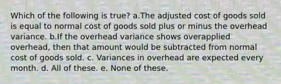 Which of the following is true? a.The adjusted cost of goods sold is equal to normal cost of goods sold plus or minus the overhead variance. b.If the overhead variance shows overapplied overhead, then that amount would be subtracted from normal cost of goods sold. c. Variances in overhead are expected every month. d. All of these. e. None of these.