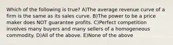 Which of the following is true? A)The average revenue curve of a firm is the same as its sales curve. B)The power to be a price maker does NOT guarantee profits. C)Perfect competition involves many buyers and many sellers of a homogeneous commodity. D)All of the above. E)None of the above