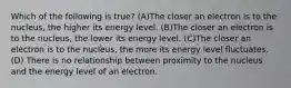 Which of the following is true? (A)The closer an electron is to the nucleus, the higher its energy level. (B)The closer an electron is to the nucleus, the lower its energy level. (C)The closer an electron is to the nucleus, the more its energy level fluctuates. (D) There is no relationship between proximity to the nucleus and the energy level of an electron.