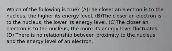 Which of the following is true? (A)The closer an electron is to the nucleus, the higher its energy level. (B)The closer an electron is to the nucleus, the lower its energy level. (C)The closer an electron is to the nucleus, the more its energy level fluctuates. (D) There is no relationship between proximity to the nucleus and the energy level of an electron.