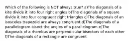 Which of the following is NOT always true? a)The diagonals of a kite divide it into four right angles b)The diagonals of a square divide it into four congruent right triangles c)The diagonals of an isosceles trapezoid are always congruent d)The diagonals of a parallelogram bisect the angles of a parallelogram e)The diagonals of a rhombus are perpendicular bisectors of each other f)The diagonals of a rectangle are congruent