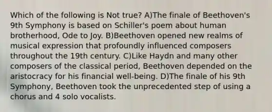 Which of the following is Not true? A)The finale of Beethoven's 9th Symphony is based on Schiller's poem about human brotherhood, Ode to Joy. B)Beethoven opened new realms of musical expression that profoundly influenced composers throughout the 19th century. C)Like Haydn and many other composers of the classical period, Beethoven depended on the aristocracy for his financial well-being. D)The finale of his 9th Symphony, Beethoven took the unprecedented step of using a chorus and 4 solo vocalists.