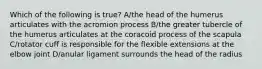 Which of the following is true? A/the head of the humerus articulates with the acromion process B/the greater tubercle of the humerus articulates at the coracoid process of the scapula C/rotator cuff is responsible for the flexible extensions at the elbow joint D/anular ligament surrounds the head of the radius