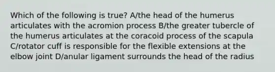 Which of the following is true? A/the head of the humerus articulates with the acromion process B/the greater tubercle of the humerus articulates at the coracoid process of the scapula C/rotator cuff is responsible for the flexible extensions at the elbow joint D/anular ligament surrounds the head of the radius