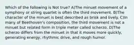 Which of the following is Not true? A)The minuet movement of a symphony or string quartet is often the third movement. B)The character of the minuet is best described as brisk and lively. C)In many of Beethoven's composition, the third movement is not a minuet but related form in triple meter called scherzo. D)The scherzo differs from the minuet in that it moves more quickly, generating energy, rhythmic drive, and rough humor.