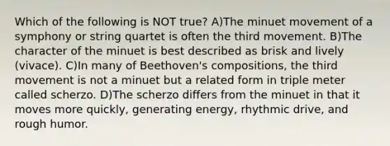 Which of the following is NOT true? A)The minuet movement of a symphony or string quartet is often the third movement. B)The character of the minuet is best described as brisk and lively (vivace). C)In many of Beethoven's compositions, the third movement is not a minuet but a related form in triple meter called scherzo. D)The scherzo differs from the minuet in that it moves more quickly, generating energy, rhythmic drive, and rough humor.