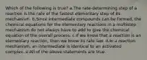 Which of the following is true? a.The rate-determining step of a reaction is the rate of the fastest elementary step of its mechanism. b.Since intermediate compounds can be formed, the chemical equations for the elementary reactions in a multistep mechanism do not always have to add to give the chemical equation of the overall process. c.If we know that a reaction is an elementary reaction, then we know its rate law. d.In a reaction mechanism, an intermediate is identical to an activated complex. e.All of the above statements are true.