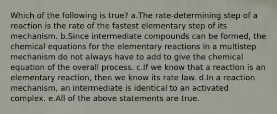 Which of the following is true? a.The rate-determining step of a reaction is the rate of the fastest elementary step of its mechanism. b.Since intermediate compounds can be formed, the chemical equations for the elementary reactions in a multistep mechanism do not always have to add to give the chemical equation of the overall process. c.If we know that a reaction is an elementary reaction, then we know its rate law. d.In a reaction mechanism, an intermediate is identical to an activated complex. e.All of the above statements are true.