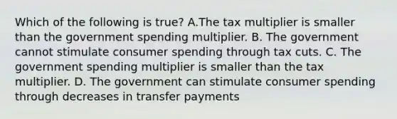 Which of the following is true? A.The tax multiplier is smaller than the government spending multiplier. B. The government cannot stimulate consumer spending through tax cuts. C. The government spending multiplier is smaller than the tax multiplier. D. The government can stimulate consumer spending through decreases in transfer payments