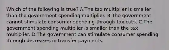 Which of the following is true? A.The tax multiplier is smaller than the government spending multiplier. B.The government cannot stimulate consumer spending through tax cuts. C.The government spending multiplier is smaller than the tax multiplier. D.The government can stimulate consumer spending through decreases in transfer payments.