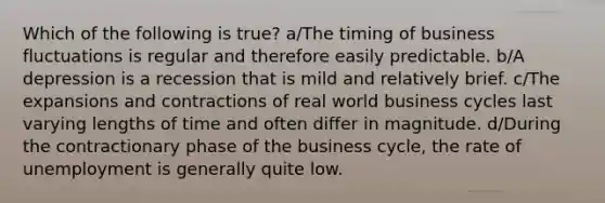 Which of the following is true? a/The timing of business fluctuations is regular and therefore easily predictable. b/A depression is a recession that is mild and relatively brief. c/The expansions and contractions of real world business cycles last varying lengths of time and often differ in magnitude. d/During the contractionary phase of the business cycle, the rate of unemployment is generally quite low.