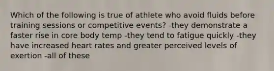 Which of the following is true of athlete who avoid fluids before training sessions or competitive events? -they demonstrate a faster rise in core body temp -they tend to fatigue quickly -they have increased heart rates and greater perceived levels of exertion -all of these