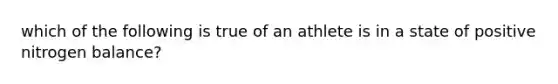 which of the following is true of an athlete is in a state of positive nitrogen balance?