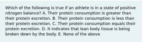 Which of the following is true if an athlete is in a state of positive nitrogen balance? A. Their protein consumption is greater than their protein excretion. B. Their protein consumption is less than their protein excretion. C. Their protein consumption equals their protein excretion. D. It indicates that lean body tissue is being broken down by the body. E. None of the above