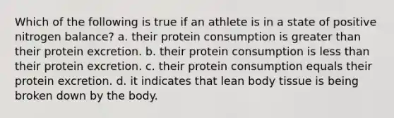 Which of the following is true if an athlete is in a state of positive nitrogen balance? a. their protein consumption is greater than their protein excretion. b. their protein consumption is less than their protein excretion. c. their protein consumption equals their protein excretion. d. it indicates that lean body tissue is being broken down by the body.