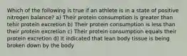 Which of the following is true if an athlete is in a state of positive nitrogen balance? a) Their protein consumption is greater than tehir protein excretion b) Their protein consumption is less than their protein excretion c) Their protein consumption equals their protein excretion d) It indicated that lean body tissue is being broken down by the body