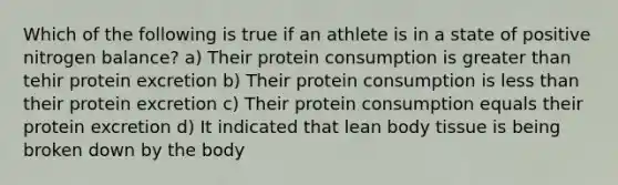 Which of the following is true if an athlete is in a state of positive nitrogen balance? a) Their protein consumption is greater than tehir protein excretion b) Their protein consumption is less than their protein excretion c) Their protein consumption equals their protein excretion d) It indicated that lean body tissue is being broken down by the body