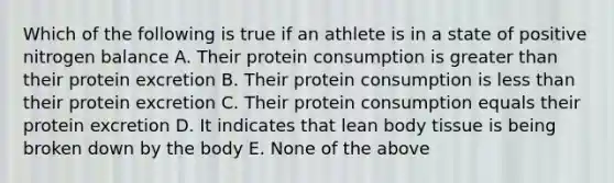 Which of the following is true if an athlete is in a state of positive nitrogen balance A. Their protein consumption is greater than their protein excretion B. Their protein consumption is less than their protein excretion C. Their protein consumption equals their protein excretion D. It indicates that lean body tissue is being broken down by the body E. None of the above