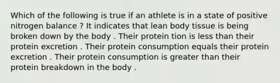 Which of the following is true if an athlete is in a state of positive nitrogen balance ? It indicates that lean body tissue is being broken down by the body . Their protein tion is less than their protein excretion . Their protein consumption equals their protein excretion . Their protein consumption is greater than their protein breakdown in the body .