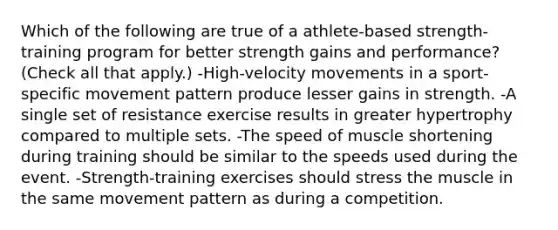 Which of the following are true of a athlete-based strength-training program for better strength gains and performance? (Check all that apply.) -High-velocity movements in a sport-specific movement pattern produce lesser gains in strength. -A single set of resistance exercise results in greater hypertrophy compared to multiple sets. -The speed of muscle shortening during training should be similar to the speeds used during the event. -Strength-training exercises should stress the muscle in the same movement pattern as during a competition.