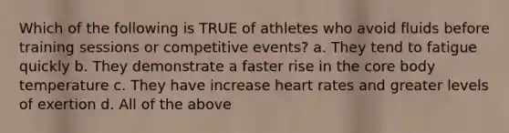 Which of the following is TRUE of athletes who avoid fluids before training sessions or competitive events? a. They tend to fatigue quickly b. They demonstrate a faster rise in the core body temperature c. They have increase heart rates and greater levels of exertion d. All of the above